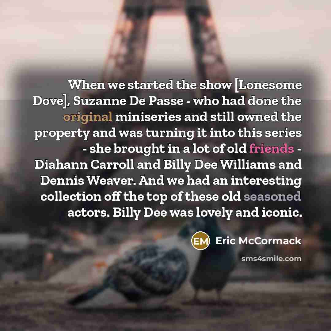 “When we started the show [Lonesome Dove], Suzanne De Passe - who had done the original miniseries and still owned the property and was turning it into this series - she brought in a lot of old friends - Diahann Carroll and Billy Dee Williams and Dennis Weaver. And we had an interesting collection…” quote by Eric McCormack