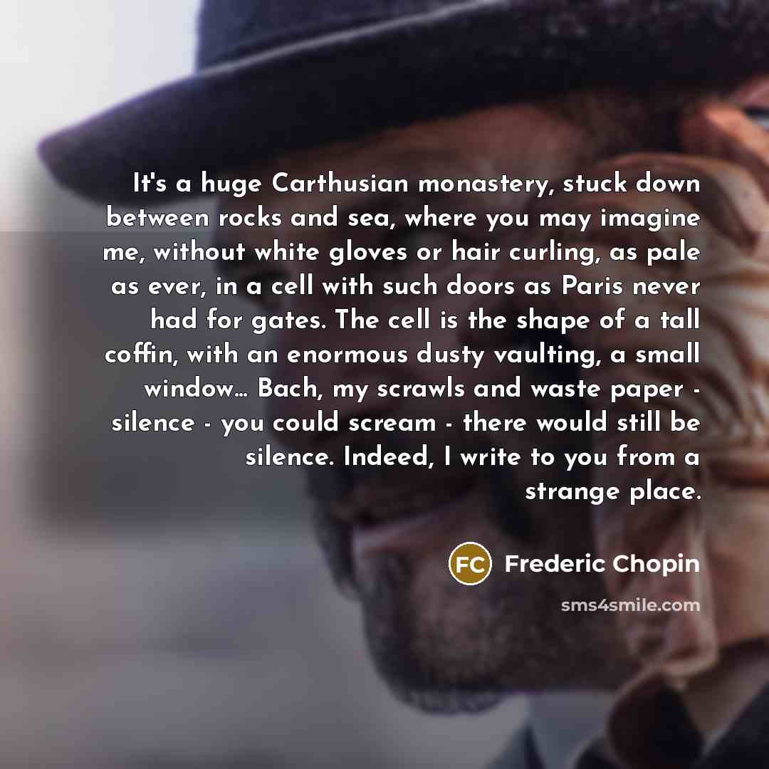 “It's a huge Carthusian monastery, stuck down between rocks and sea, where you may imagine me, without white gloves or hair curling, as pale as ever, in a cell with such doors as Paris never had for gates. The cell is the shape of a tall coffin, with an enormous dusty vaulting, a small window…” quote by Frederic Chopin