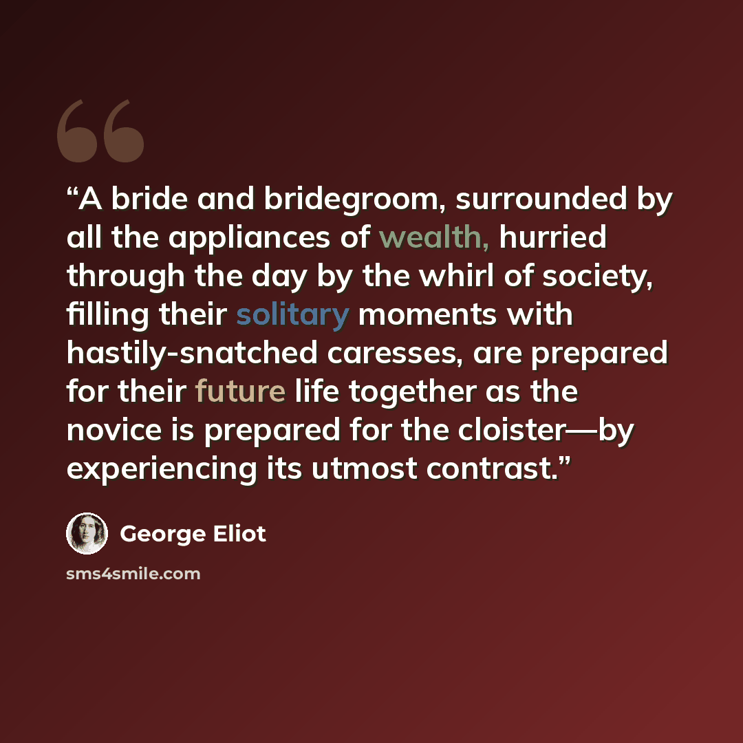 “A bride and bridegroom, surrounded by all the appliances of wealth, hurried through the day by the whirl of society, filling their solitary moments with hastily-snatched caresses, are prepared for their future life together as the novice is prepared for the cloister—by experiencing its utmost…” quote by George Eliot