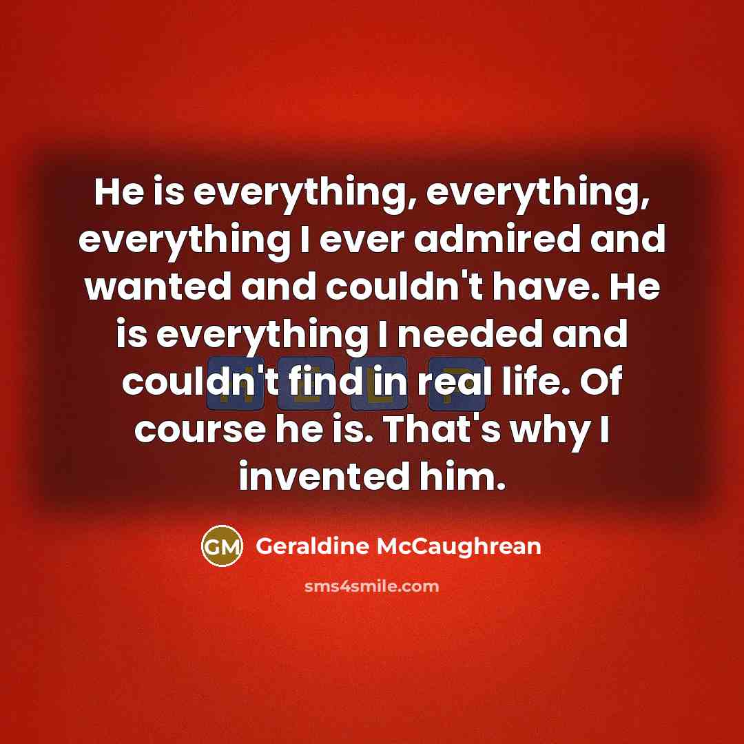 “He is everything, everything, everything I ever admired and wanted and couldn't have. He is everything I needed and couldn't find in real life. Of course he is. That's why I invented him.” quote by Geraldine McCaughrean