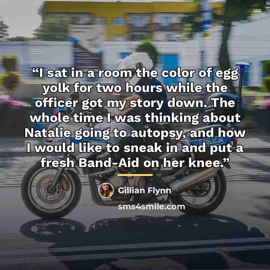 “I sat in a room the color of egg yolk for two hours while the officer got my story down. The whole time I was thinking about Natalie going to autopsy, and how I would like to sneak in and put a fresh Band-Aid on her knee.” quote by Gillian Flynn