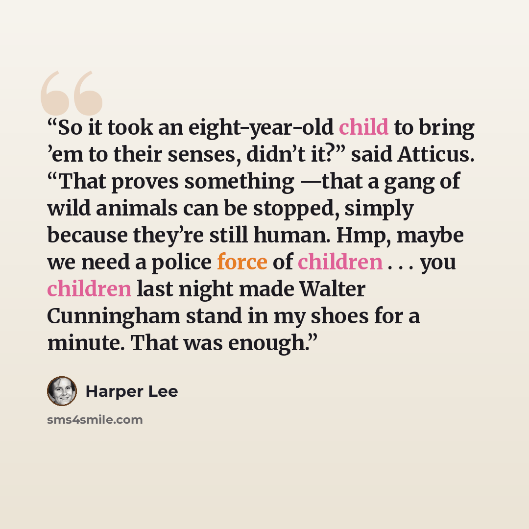 “So it took an eight-year-old child to bring ’em to their senses, didn’t it?” said Atticus. “That proves something —that a gang of wild animals can be stopped, simply because they’re still human. Hmp, maybe we need a police force of children . . . you children last night made Walter Cunningham…” quote by Harper Lee