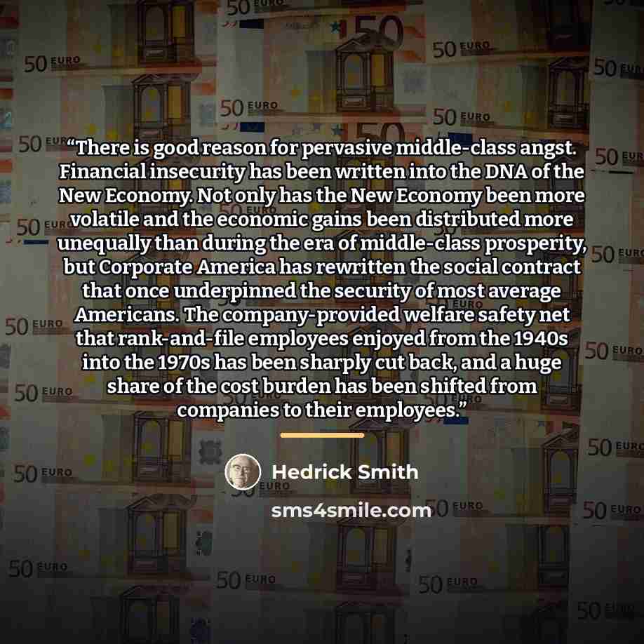 “There is good reason for pervasive middle-class angst. Financial insecurity has been written into the DNA of the New Economy. Not only has the New Economy been more volatile and the economic gains been distributed more unequally than during the era of middle-class prosperity, but Corporate America…” quote by Hedrick Smith