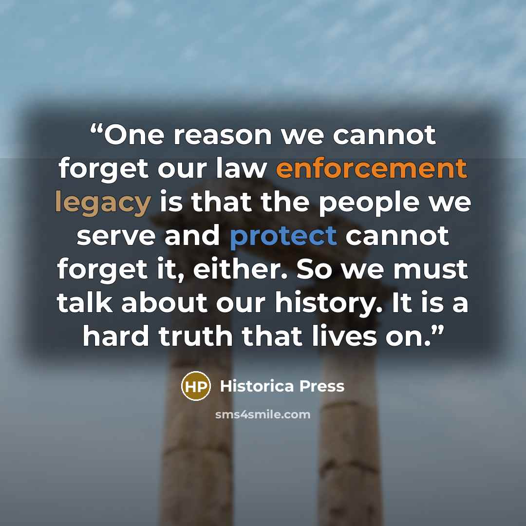 “One reason we cannot forget our law enforcement legacy is that the people we serve and protect cannot forget it, either. So we must talk about our history. It is a hard truth that lives on.” quote by Historica Press