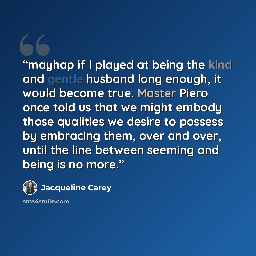 “mayhap if I played at being the kind and gentle husband long enough, it would become true. Master Piero once told us that we might embody those qualities we desire to possess by embracing them, over and over, until the line between seeming and being is no more.” quote by Jacqueline Carey