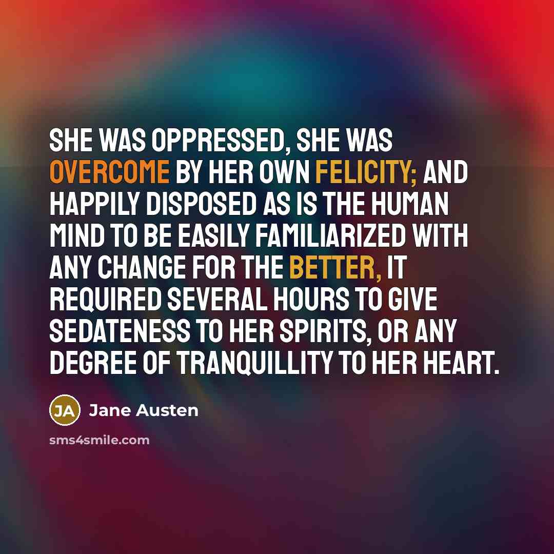 “she was oppressed, she was overcome by her own felicity; and happily disposed as is the human mind to be easily familiarized with any change for the better, it required several hours to give sedateness to her spirits, or any degree of tranquillity to her heart.” quote by Jane Austen