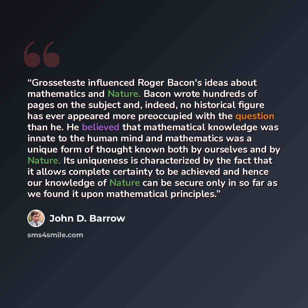 “Grosseteste influenced Roger Bacon's ideas about mathematics and Nature. Bacon wrote hundreds of pages on the subject and, indeed, no historical figure has ever appeared more preoccupied with the question than he. He believed that mathematical knowledge was innate to the human mind and mathematics…” quote by John D. Barrow