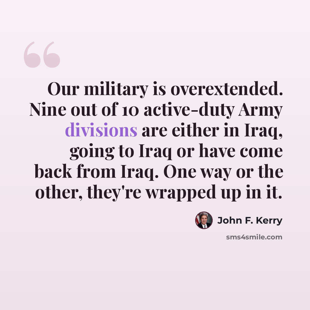 “Our military is overextended. Nine out of 10 active-duty Army divisions are either in Iraq, going to Iraq or have come back from Iraq. One way or the other, they're wrapped up in it.” quote by John F. Kerry
