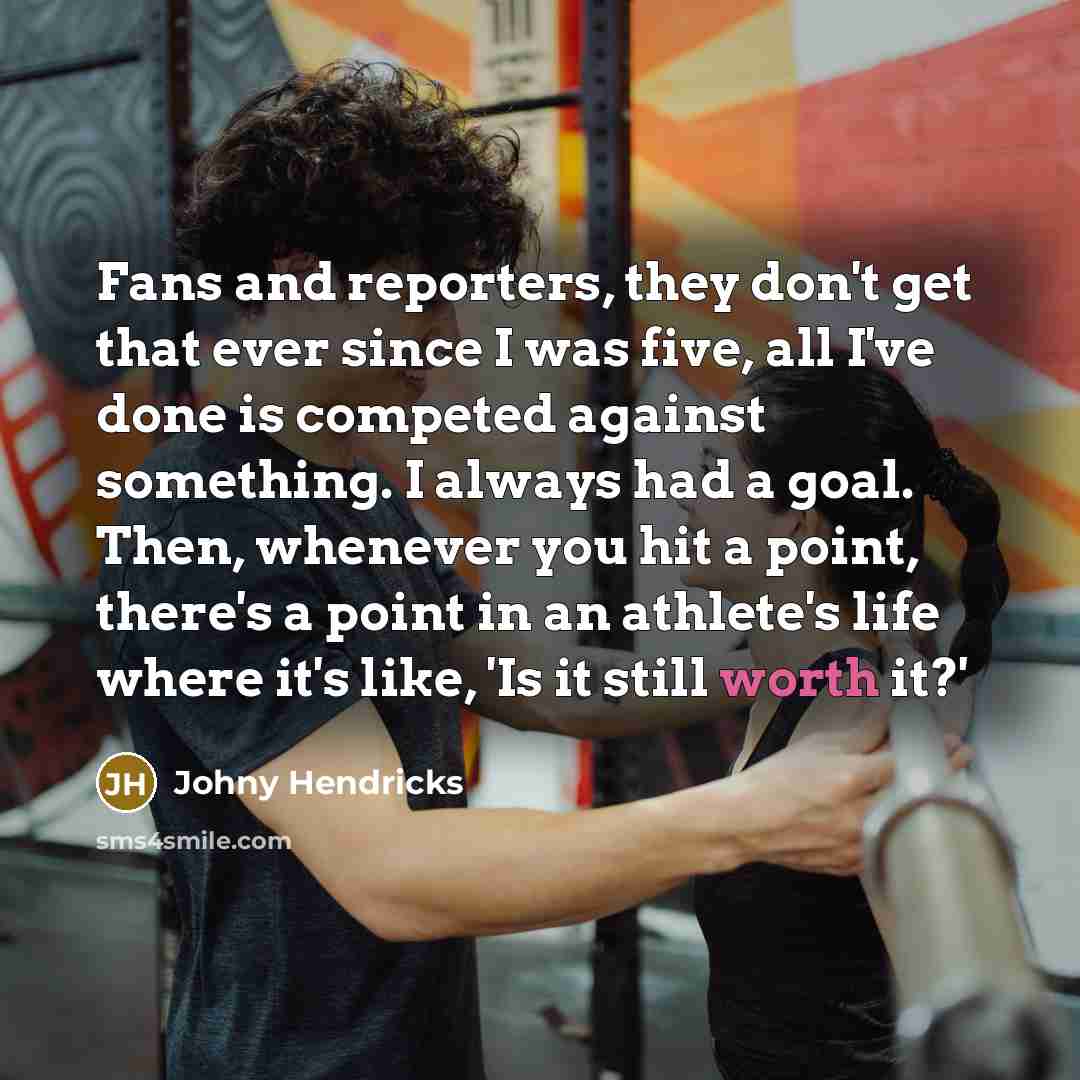 “Fans and reporters, they don't get that ever since I was five, all I've done is competed against something. I always had a goal. Then, whenever you hit a point, there's a point in an athlete's life where it's like, 'Is it still worth it?'” quote by Johny Hendricks