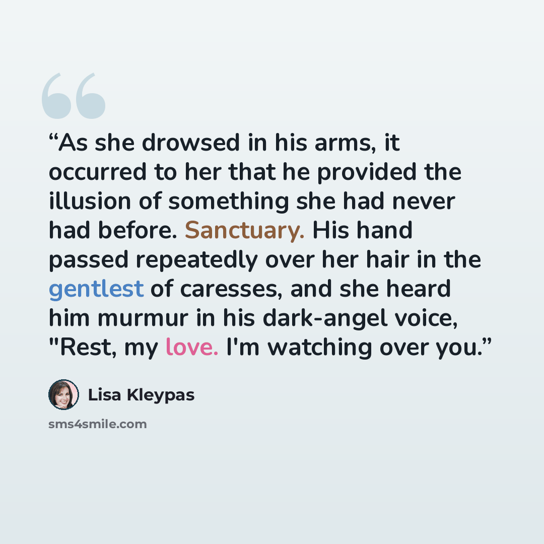 “As she drowsed in his arms, it occurred to her that he provided the illusion of something she had never had before. Sanctuary. His hand passed repeatedly over her hair in the gentlest of caresses, and she heard him murmur in his dark-angel voice, "Rest, my love. I'm watching over you.” quote by Lisa Kleypas