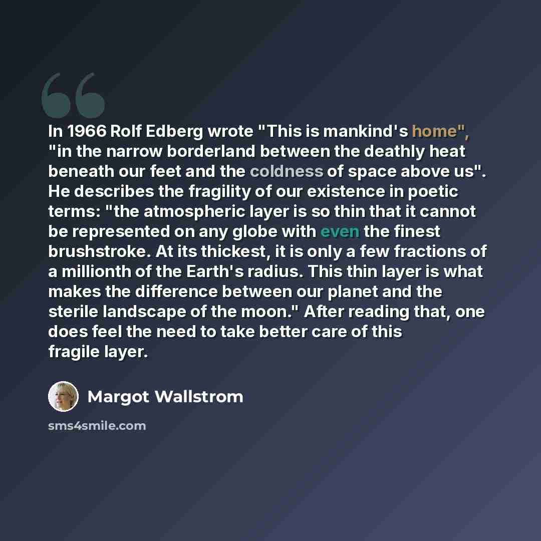 “In 1966 Rolf Edberg wrote "This is mankind's home", "in the narrow borderland between the deathly heat beneath our feet and the coldness of space above us". He describes the fragility of our existence in poetic terms: "the atmospheric layer is so thin that it cannot be represented on any globe…” quote by Margot Wallstrom