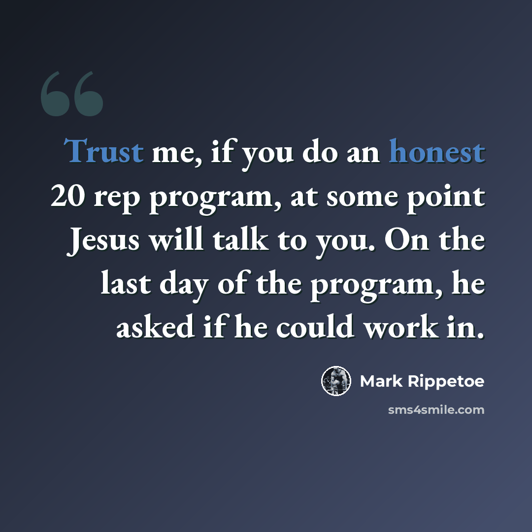 “Trust me, if you do an honest 20 rep program, at some point Jesus will talk to you. On the last day of the program, he asked if he could work in.” quote by Mark Rippetoe