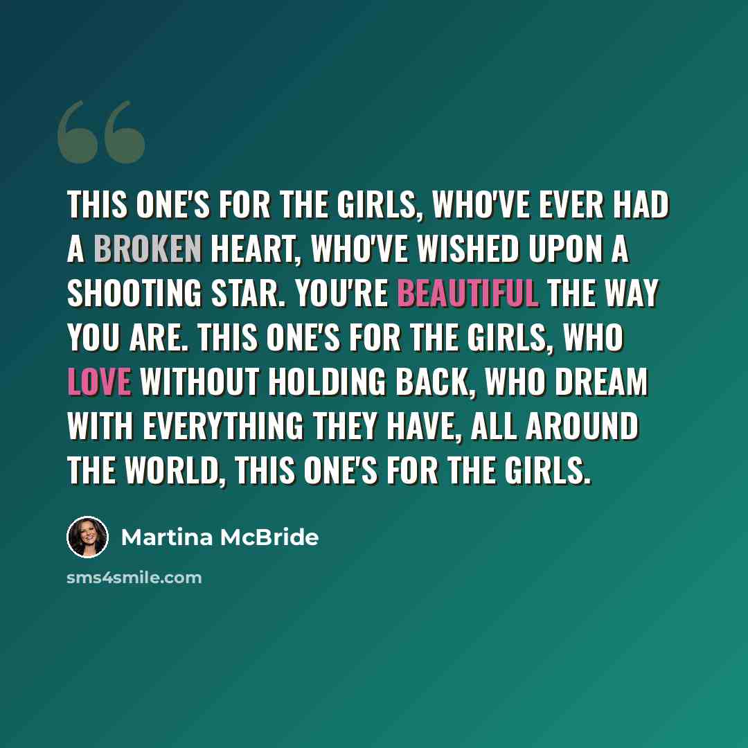 “This one's for the girls, who've ever had a broken heart, who've wished upon a shooting star. You're beautiful the way you are. This one's for the girls, who love without holding back, who dream with everything they have, all around the world, this one's for the girls.” quote by Martina McBride