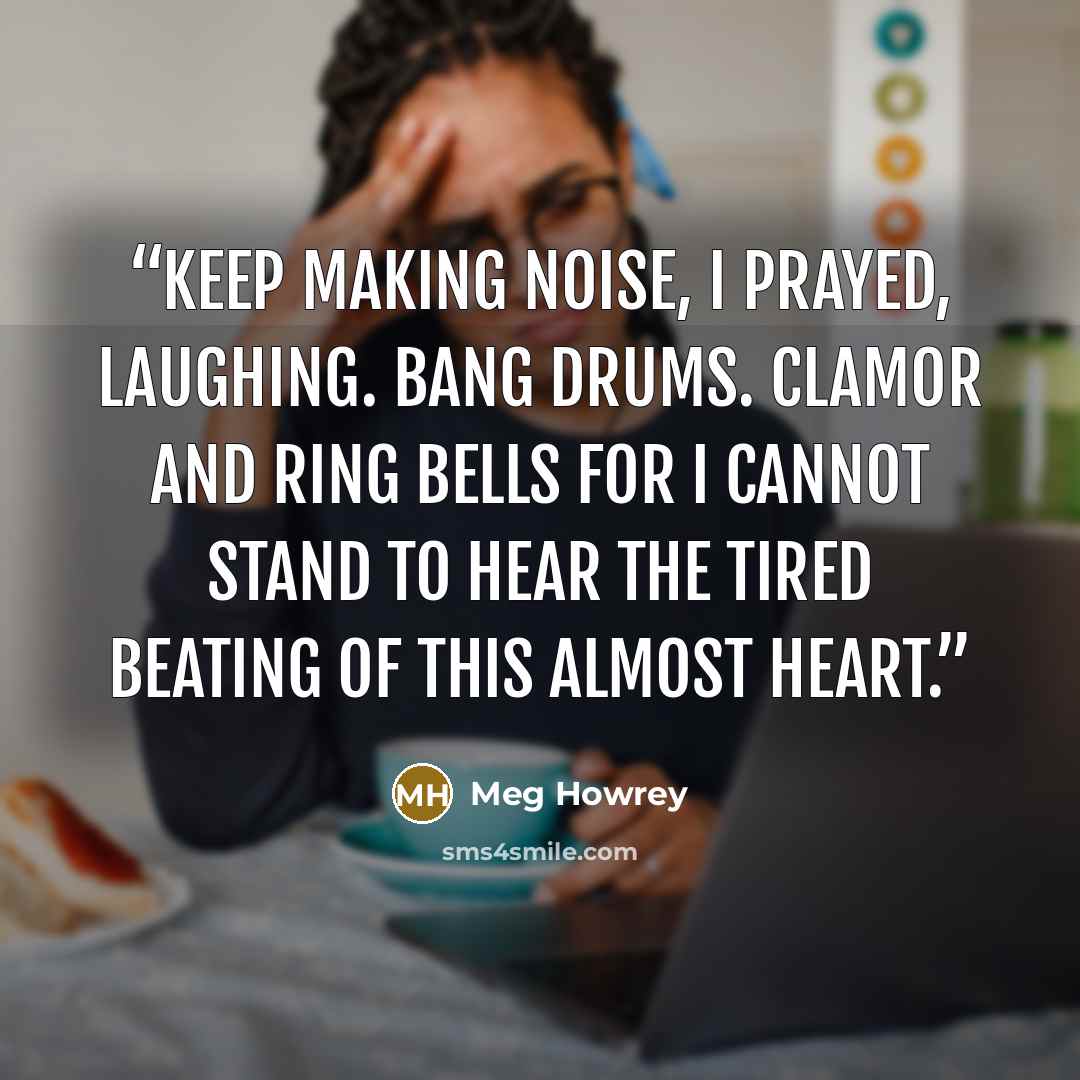 “Keep making noise, I prayed, laughing. Bang drums. Clamor and ring bells for I cannot stand to hear the tired beating of this almost heart.” quote by Meg Howrey
