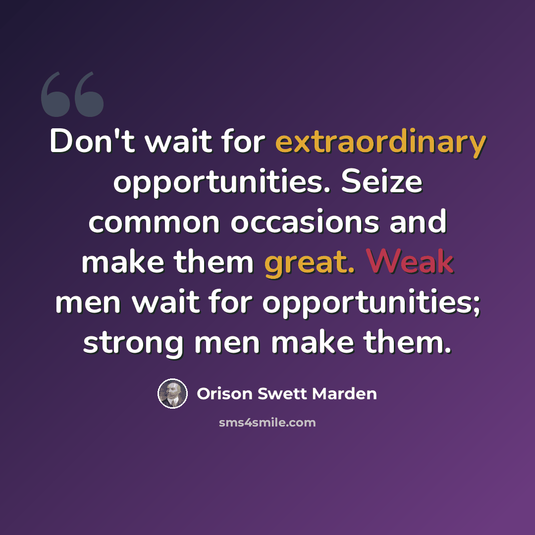 “Don't wait for extraordinary opportunities. Seize common occasions and make them great. Weak men wait for opportunities; strong men make them.” quote by Orison Swett Marden