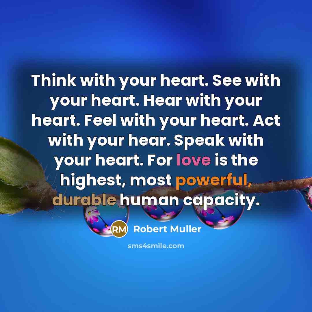 “Think with your heart. See with your heart. Hear with your heart. Feel with your heart. Act with your hear. Speak with your heart. For love is the highest, most powerful, durable human capacity.” quote by Robert Muller