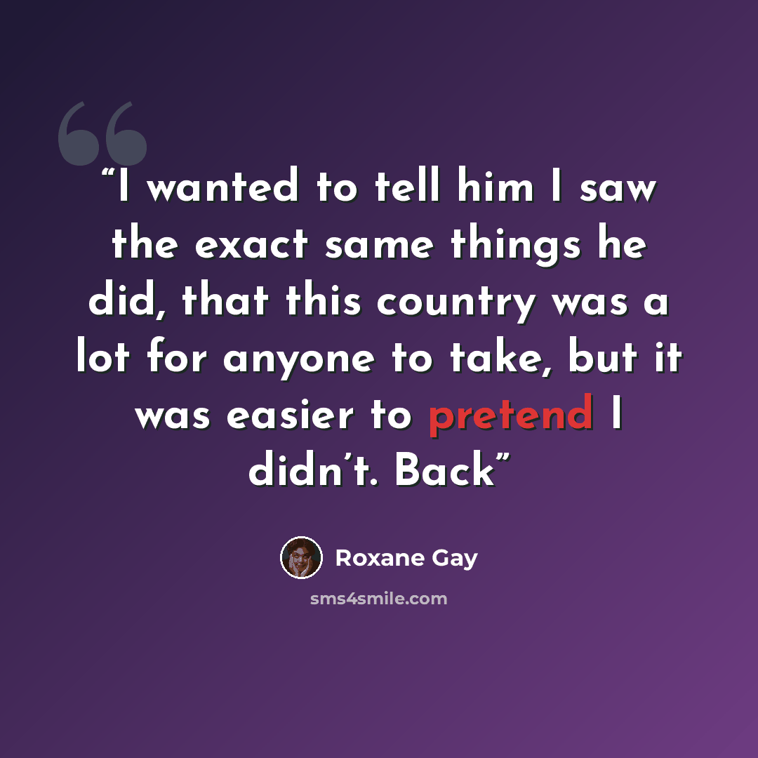 “I wanted to tell him I saw the exact same things he did, that this country was a lot for anyone to take, but it was easier to pretend I didn’t. Back” quote by Roxane Gay