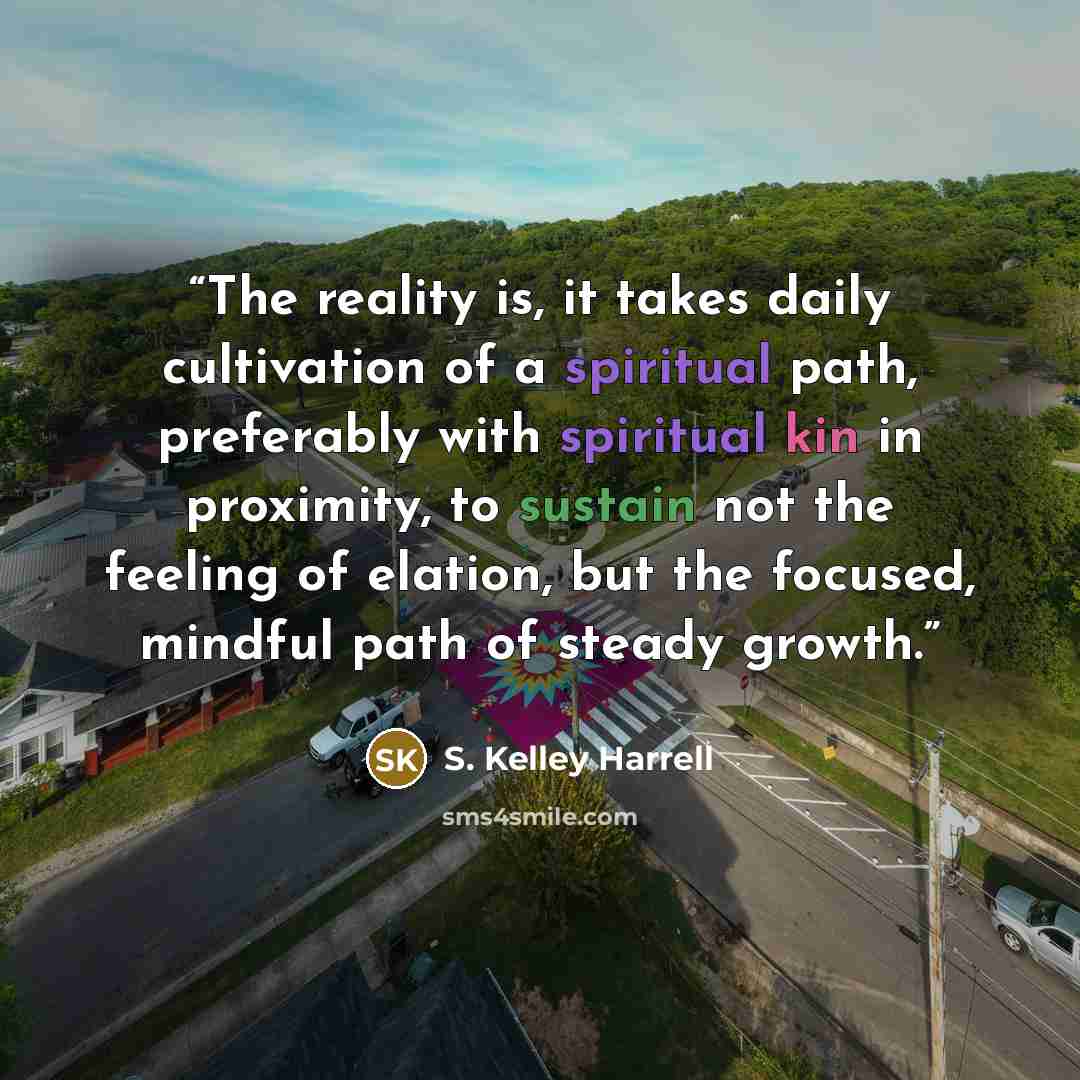 “The reality is, it takes daily cultivation of a spiritual path, preferably with spiritual kin in proximity, to sustain not the feeling of elation, but the focused, mindful path of steady growth.” quote by S. Kelley Harrell