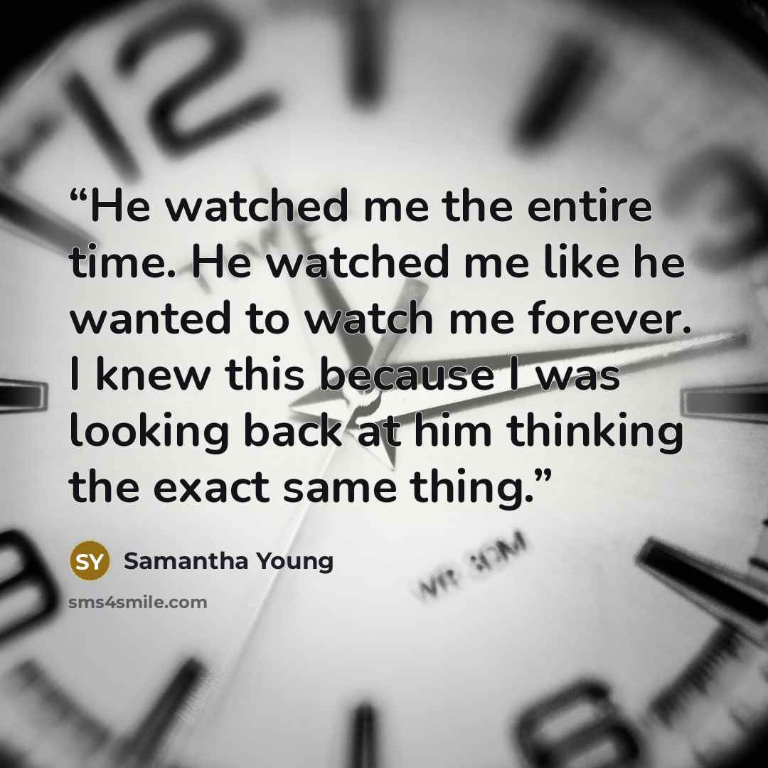 “He watched me the entire time. He watched me like he wanted to watch me forever. I knew this because I was looking back at him thinking the exact same thing.” quote by Samantha Young