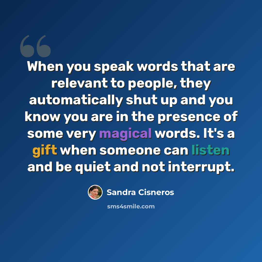 “When you speak words that are relevant to people, they automatically shut up and you know you are in the presence of some very magical words. It's a gift when someone can listen and be quiet and not interrupt.” quote by Sandra Cisneros