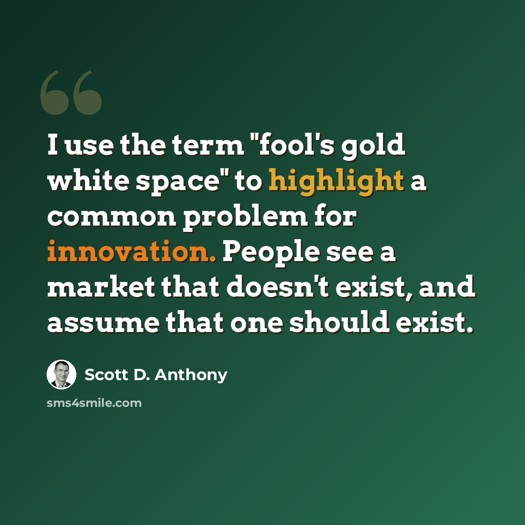 “I use the term "fool's gold white space" to highlight a common problem for innovation. People see a market that doesn't exist, and assume that one should exist.” quote by Scott D. Anthony
