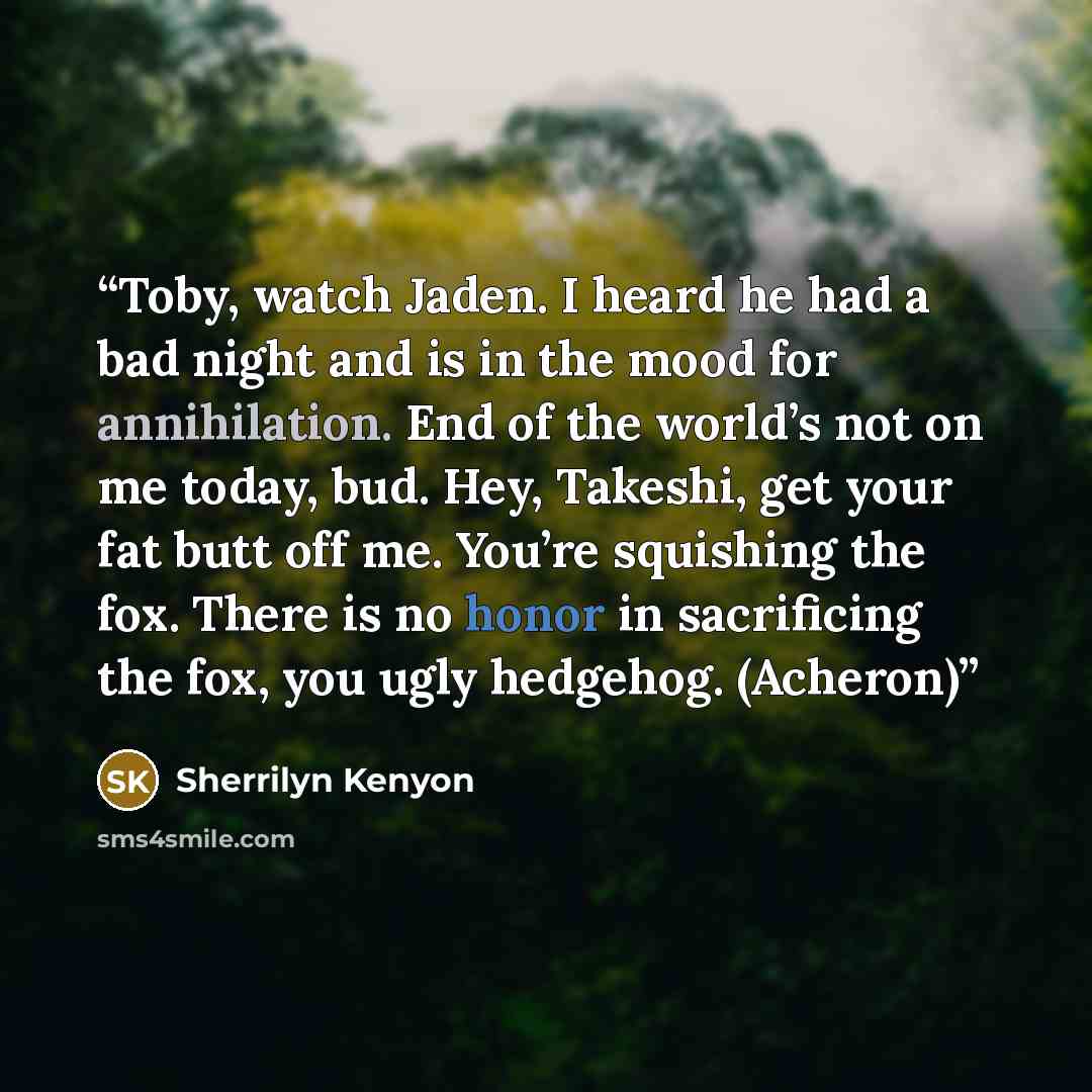 “Toby, watch Jaden. I heard he had a bad night and is in the mood for annihilation. End of the world’s not on me today, bud. Hey, Takeshi, get your fat butt off me. You’re squishing the fox. There is no honor in sacrificing the fox, you ugly hedgehog. (Acheron)” quote by Sherrilyn Kenyon