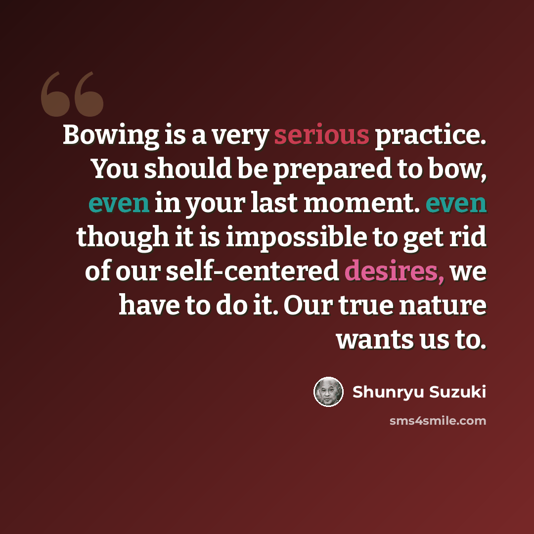 “Bowing is a very serious practice. You should be prepared to bow, even in your last moment. even though it is impossible to get rid of our self-centered desires, we have to do it. Our true nature wants us to.” quote by Shunryu Suzuki