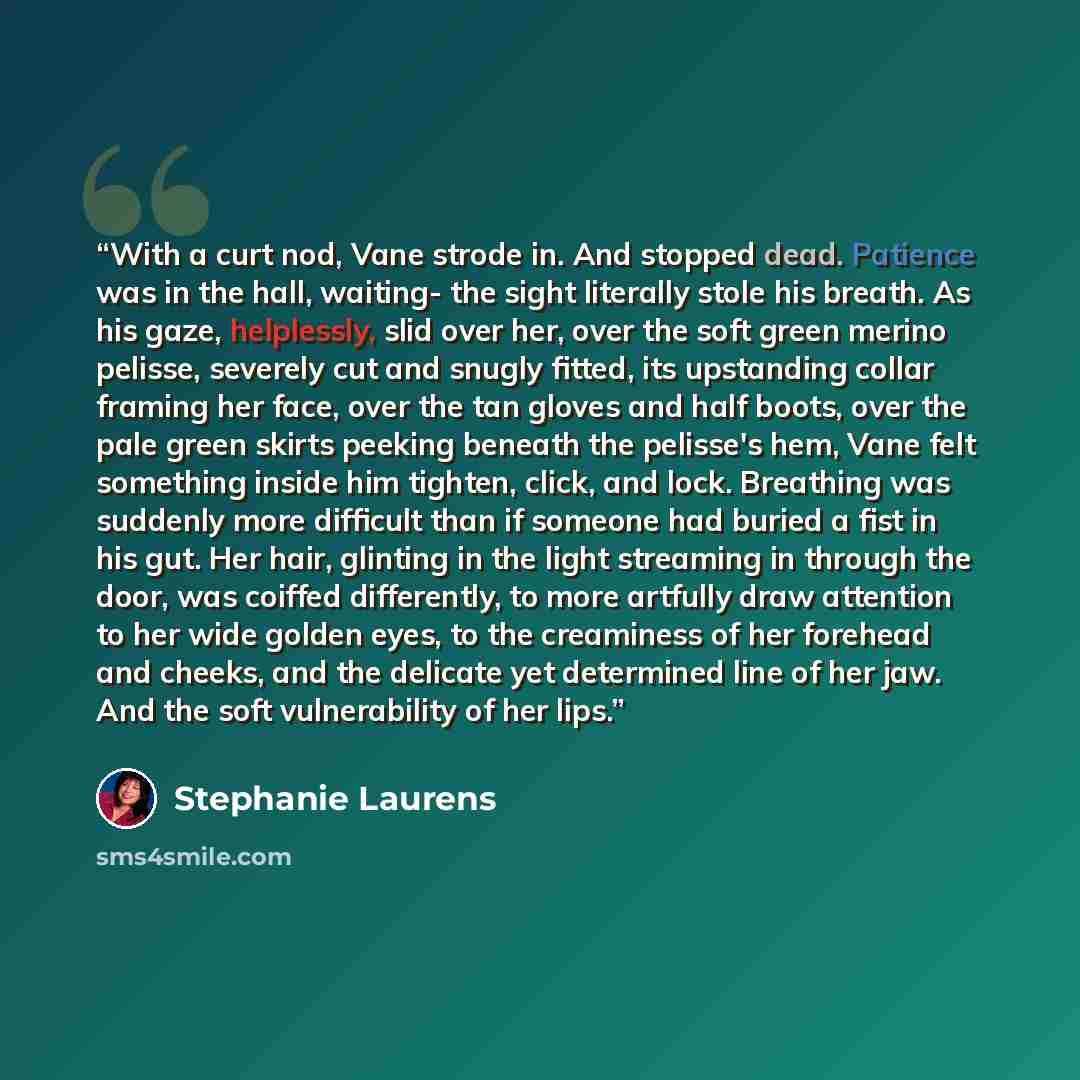 “With a curt nod, Vane strode in. And stopped dead. Patience was in the hall, waiting- the sight literally stole his breath. As his gaze, helplessly, slid over her, over the soft green merino pelisse, severely cut and snugly fitted, its upstanding collar framing her face, over the tan gloves and…” quote by Stephanie Laurens