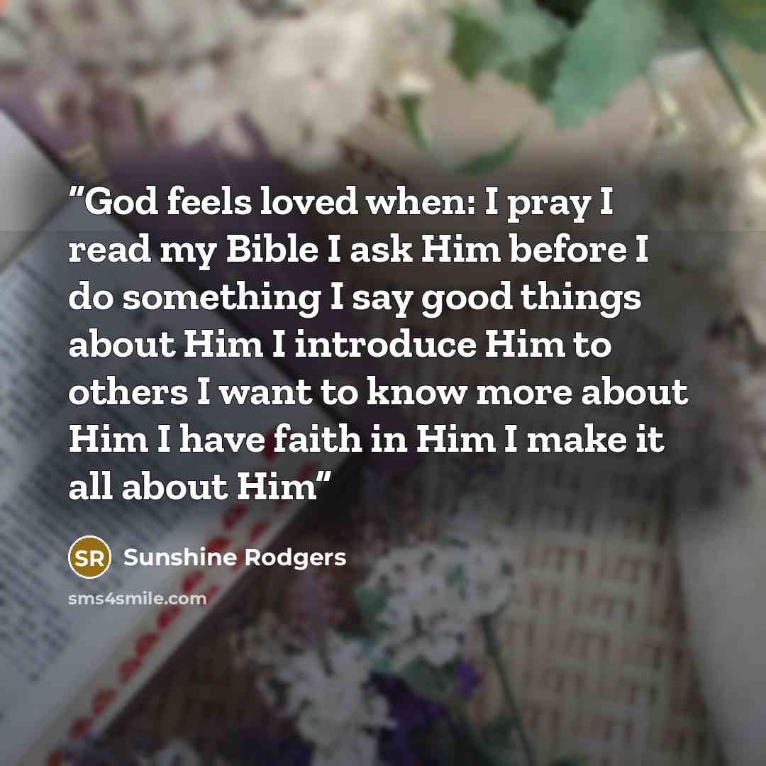 “God feels loved when: I pray I read my Bible I ask Him before I do something I say good things about Him I introduce Him to others I want to know more about Him I have faith in Him I make it all about Him” quote by Sunshine Rodgers