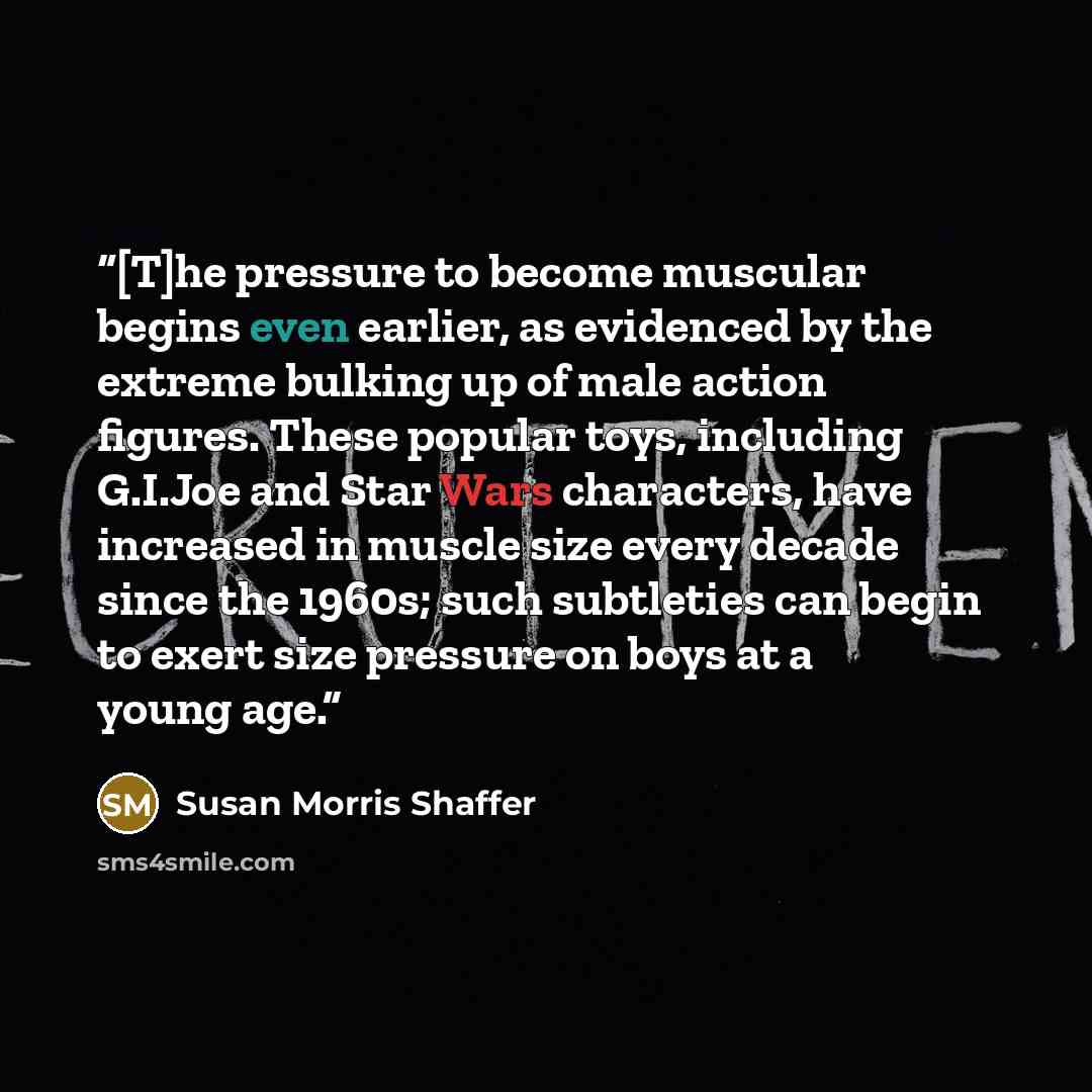 “[T]he pressure to become muscular begins even earlier, as evidenced by the extreme bulking up of male action figures. These popular toys, including G.I.Joe and Star Wars characters, have increased in muscle size every decade since the 1960s; such subtleties can begin to exert size pressure on boys…” quote by Susan Morris Shaffer