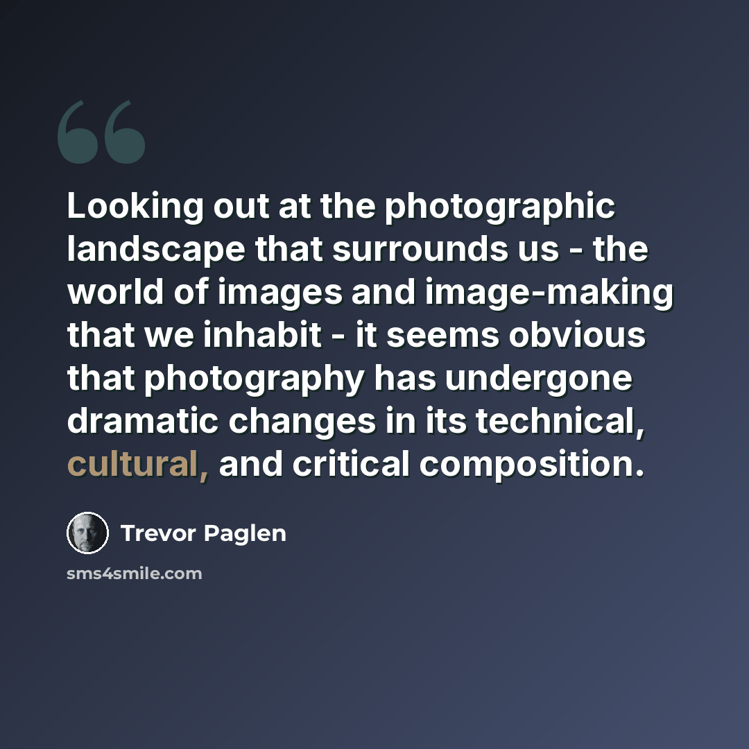 “Looking out at the photographic landscape that surrounds us - the world of images and image-making that we inhabit - it seems obvious that photography has undergone dramatic changes in its technical, cultural, and critical composition.” quote by Trevor Paglen