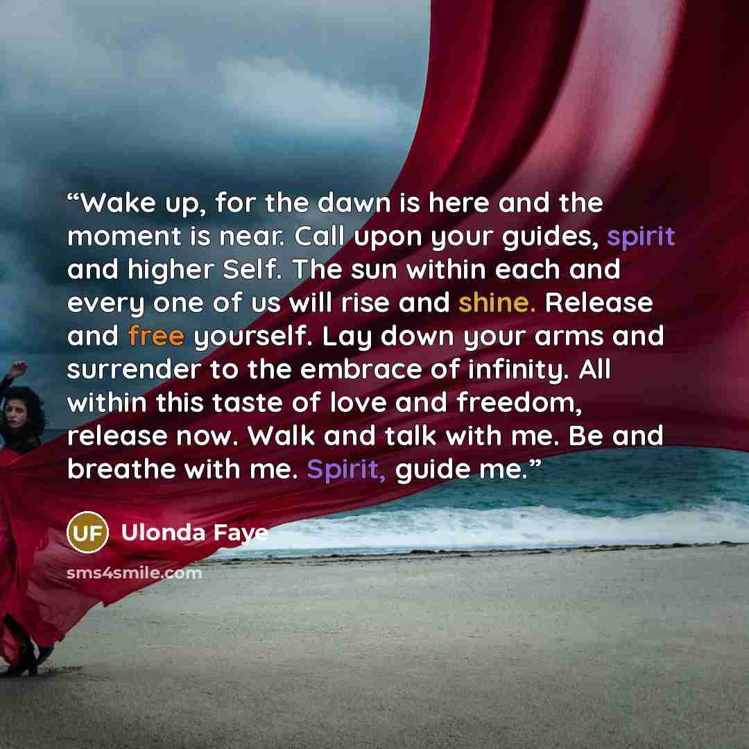 “Wake up, for the dawn is here and the moment is near. Call upon your guides, spirit and higher Self. The sun within each and every one of us will rise and shine. Release and free yourself. Lay down your arms and surrender to the embrace of infinity. All within this taste of love and freedom…” quote by Ulonda Faye