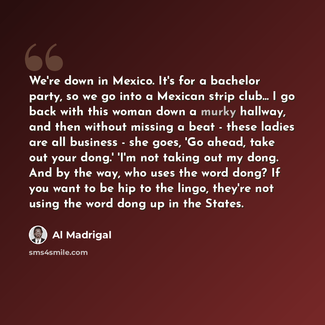“We're down in Mexico. It's for a bachelor party, so we go into a Mexican strip club... I go back with this woman down a murky hallway, and then without missing a beat - these ladies are all business - she goes, 'Go ahead, take out your dong.' 'I'm not taking out my dong. And by the way, who uses…” quote by Al Madrigal