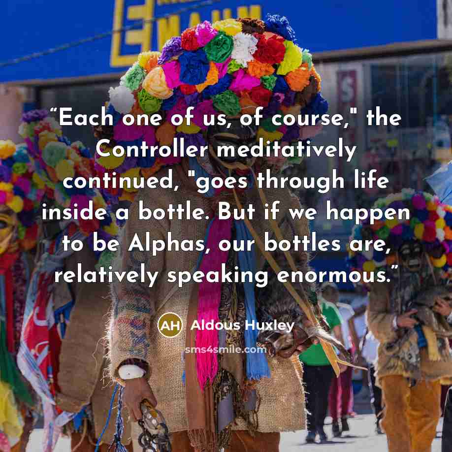 “Each one of us, of course," the Controller meditatively continued, "goes through life inside a bottle. But if we happen to be Alphas, our bottles are, relatively speaking enormous.” quote by Aldous Huxley