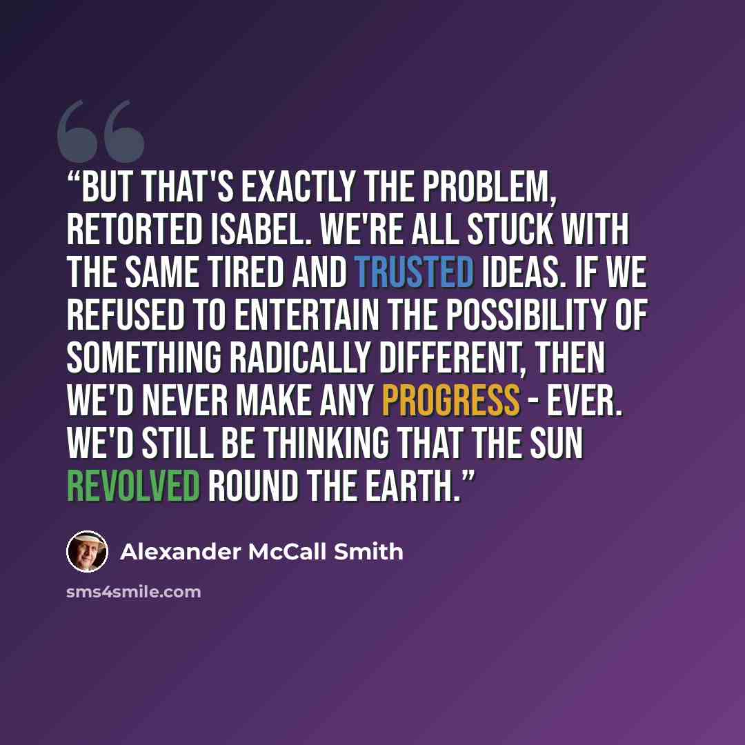 “But that's exactly the problem, retorted Isabel. We're all stuck with the same tired and trusted ideas. If we refused to entertain the possibility of something radically different, then we'd never make any progress - ever. We'd still be thinking that the sun revolved round the earth.” quote by Alexander McCall Smith