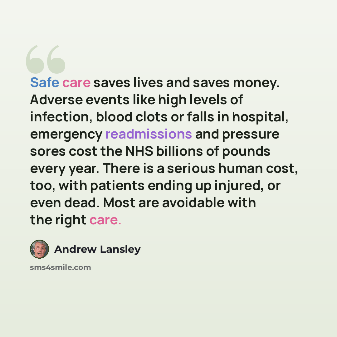 “Safe care saves lives and saves money. Adverse events like high levels of infection, blood clots or falls in hospital, emergency readmissions and pressure sores cost the NHS billions of pounds every year. There is a serious human cost, too, with patients ending up injured, or even dead. Most are…” quote by Andrew Lansley