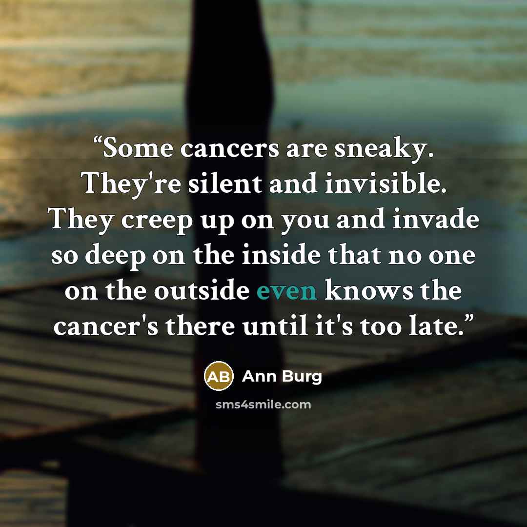 “Some cancers are sneaky. They're silent and invisible. They creep up on you and invade so deep on the inside that no one on the outside even knows the cancer's there until it's too late.” quote by Ann Burg