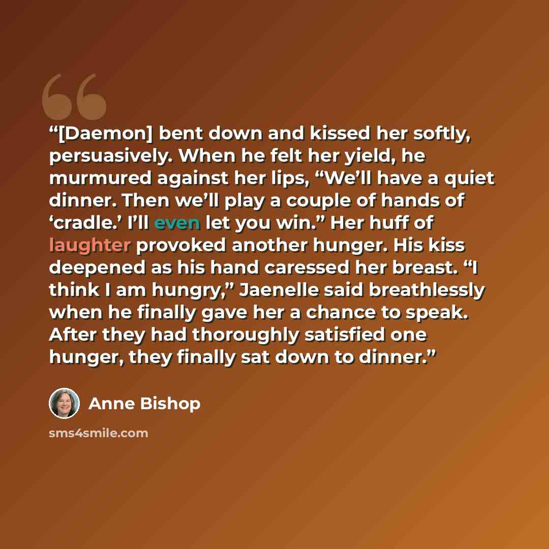 “[Daemon] bent down and kissed her softly, persuasively. When he felt her yield, he murmured against her lips, “We’ll have a quiet dinner. Then we’ll play a couple of hands of ‘cradle.’ I’ll even let you win.” Her huff of laughter provoked another hunger. His kiss deepened as his hand caressed her…” quote by Anne Bishop