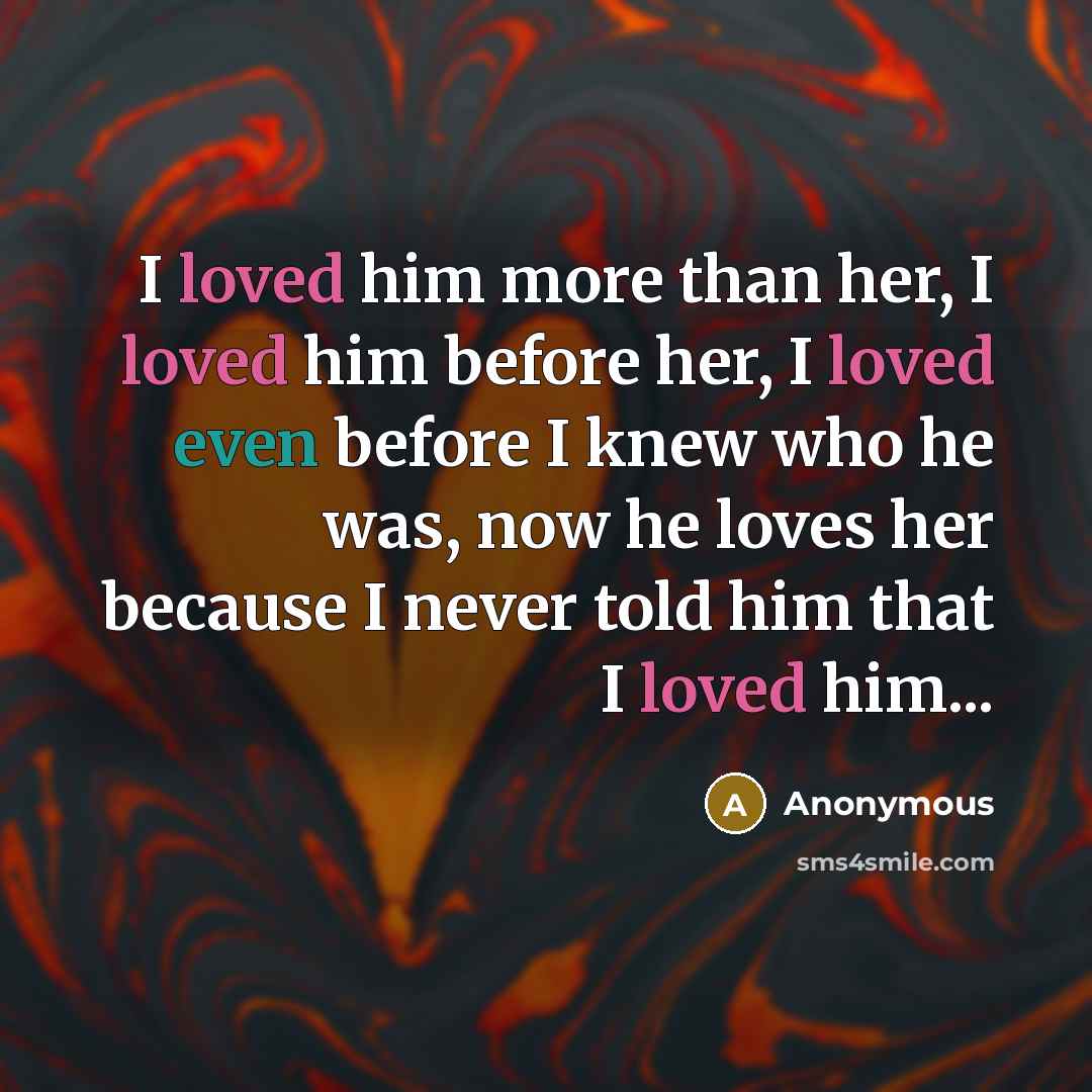 “I loved him more than her, I loved him before her, I loved even before I knew who he was, now he loves her because I never told him that I loved him...” quote by Anonymous