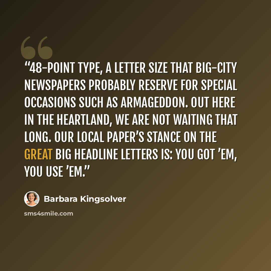 “48-point type, a letter size that big-city newspapers probably reserve for special occasions such as Armageddon. Out here in the heartland, we are not waiting that long. Our local paper’s stance on the great big headline letters is: You got ’em, you use ’em.” quote by Barbara Kingsolver