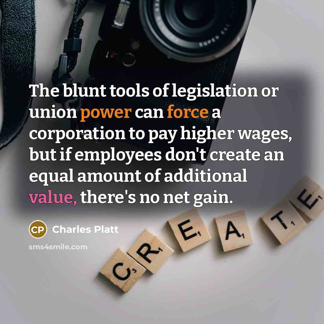 “The blunt tools of legislation or union power can force a corporation to pay higher wages, but if employees don't create an equal amount of additional value, there's no net gain.” quote by Charles Platt