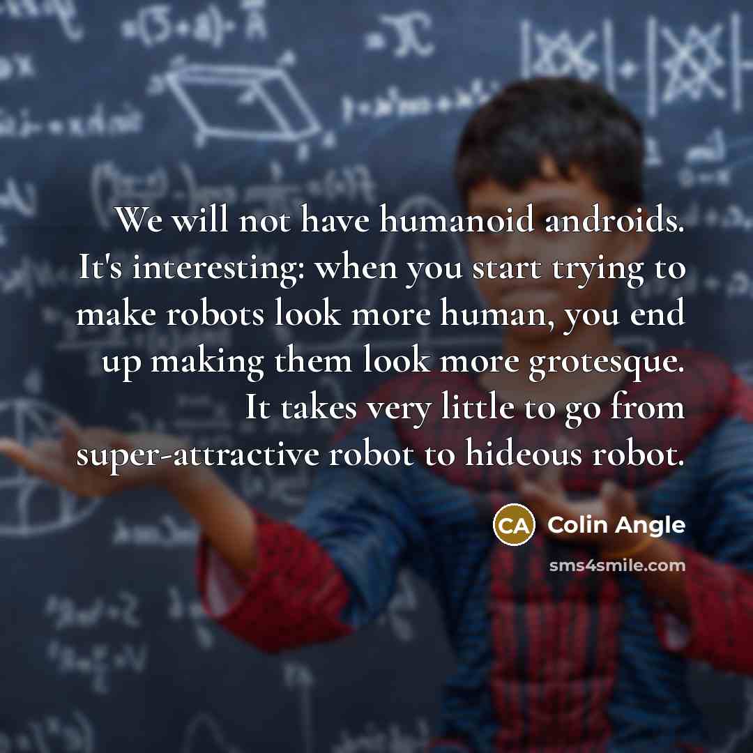 “We will not have humanoid androids. It's interesting: when you start trying to make robots look more human, you end up making them look more grotesque. It takes very little to go from super-attractive robot to hideous robot.” quote by Colin Angle