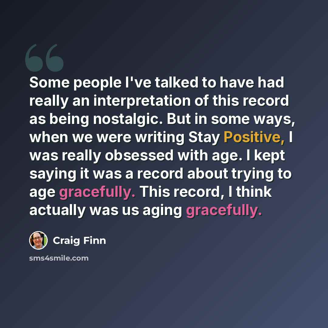 “Some people I've talked to have had really an interpretation of this record as being nostalgic. But in some ways, when we were writing Stay Positive, I was really obsessed with age. I kept saying it was a record about trying to age gracefully. This record, I think actually was us aging gracefully.” quote by Craig Finn