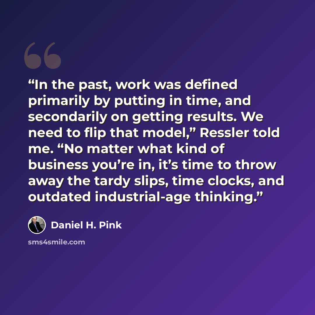 “In the past, work was defined primarily by putting in time, and secondarily on getting results. We need to flip that model,” Ressler told me. “No matter what kind of business you’re in, it’s time to throw away the tardy slips, time clocks, and outdated industrial-age thinking.” quote by Daniel H. Pink