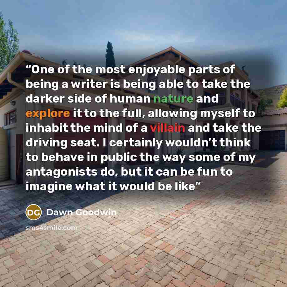 “One of the most enjoyable parts of being a writer is being able to take the darker side of human nature and explore it to the full, allowing myself to inhabit the mind of a villain and take the driving seat. I certainly wouldn’t think to behave in public the way some of my antagonists do, but it…” quote by Dawn Goodwin
