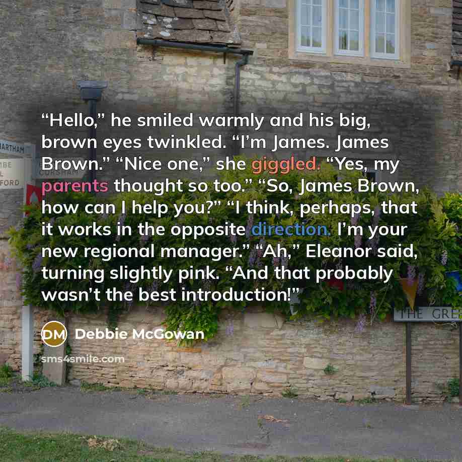 “Hello,” he smiled warmly and his big, brown eyes twinkled. “I’m James. James Brown.” “Nice one,” she giggled. “Yes, my parents thought so too.” “So, James Brown, how can I help you?” “I think, perhaps, that it works in the opposite direction. I’m your new regional manager.” “Ah,” Eleanor said…” quote by Debbie McGowan