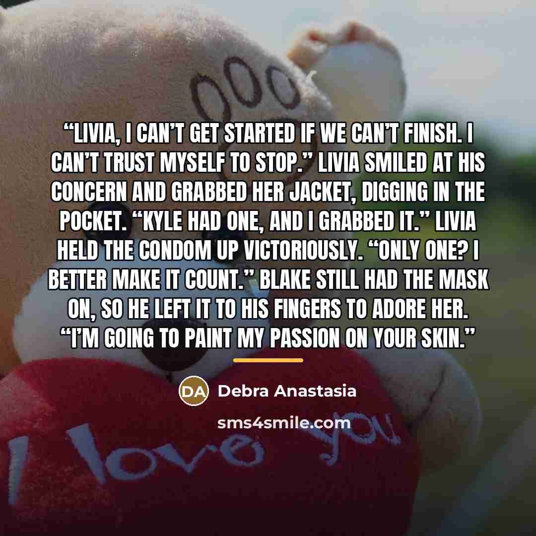 “Livia, I can’t get started if we can’t finish. I can’t trust myself to stop.” Livia smiled at his concern and grabbed her jacket, digging in the pocket. “Kyle had one, and I grabbed it.” Livia held the condom up victoriously. “Only one? I better make it count.” Blake still had the mask on, so he…” quote by Debra Anastasia