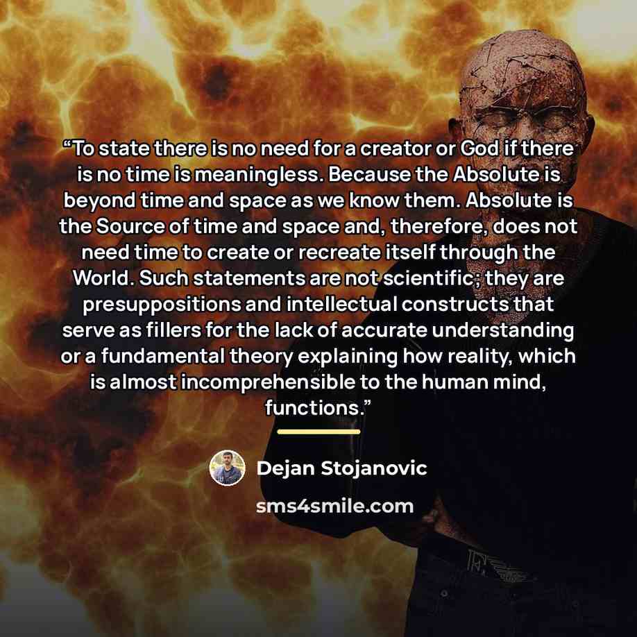 “To state there is no need for a creator or God if there is no time is meaningless. Because the Absolute is beyond time and space as we know them. Absolute is the Source of time and space and, therefore, does not need time to create or recreate itself through the World. Such statements are not…” quote by Dejan Stojanovic