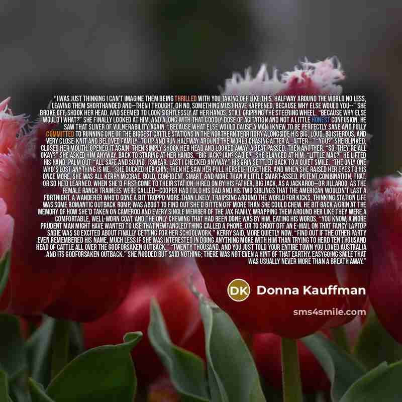 “I was just thinking I can’t imagine them being thrilled with you taking off like this, halfway around the world no less, leaving them shorthanded and--then I thought, oh no, something must have happened, because why else would you--” She broke off, shook her head, and seemed to look sightlessly at…” quote by Donna Kauffman