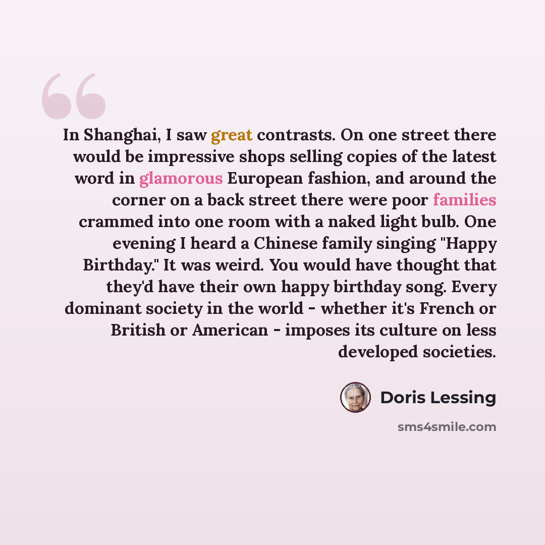 “In Shanghai, I saw great contrasts. On one street there would be impressive shops selling copies of the latest word in glamorous European fashion, and around the corner on a back street there were poor families crammed into one room with a naked light bulb. One evening I heard a Chinese family…” quote by Doris Lessing